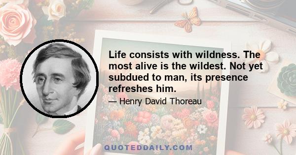 Life consists with wildness. The most alive is the wildest. Not yet subdued to man, its presence refreshes him.