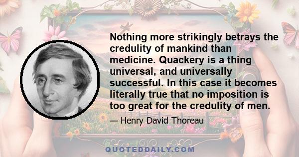 Nothing more strikingly betrays the credulity of mankind than medicine. Quackery is a thing universal, and universally successful. In this case it becomes literally true that no imposition is too great for the credulity