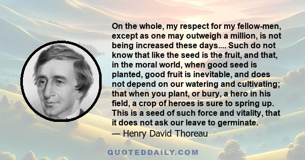 On the whole, my respect for my fellow-men, except as one may outweigh a million, is not being increased these days.... Such do not know that like the seed is the fruit, and that, in the moral world, when good seed is