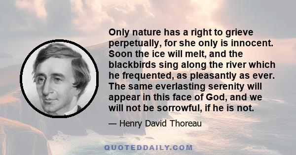 Only nature has a right to grieve perpetually, for she only is innocent. Soon the ice will melt, and the blackbirds sing along the river which he frequented, as pleasantly as ever. The same everlasting serenity will