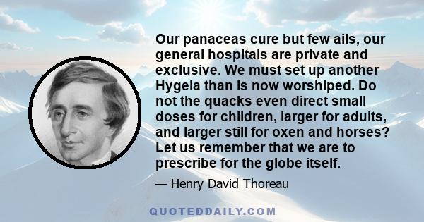 Our panaceas cure but few ails, our general hospitals are private and exclusive. We must set up another Hygeia than is now worshiped. Do not the quacks even direct small doses for children, larger for adults, and larger
