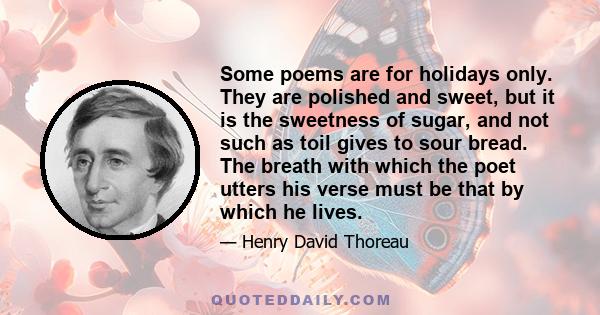 Some poems are for holidays only. They are polished and sweet, but it is the sweetness of sugar, and not such as toil gives to sour bread. The breath with which the poet utters his verse must be that by which he lives.