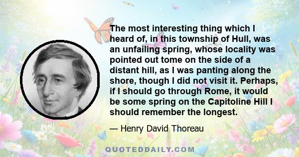 The most interesting thing which I heard of, in this township of Hull, was an unfailing spring, whose locality was pointed out tome on the side of a distant hill, as I was panting along the shore, though I did not visit