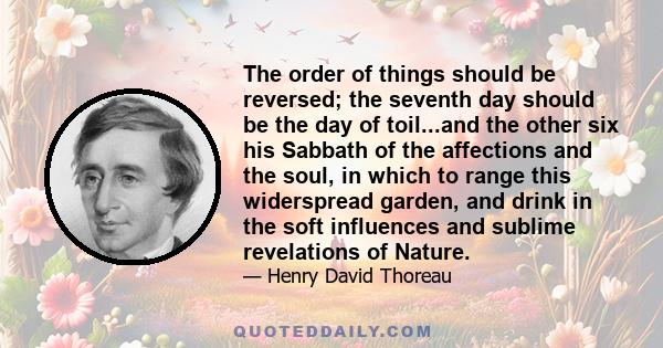 The order of things should be reversed; the seventh day should be the day of toil...and the other six his Sabbath of the affections and the soul, in which to range this widerspread garden, and drink in the soft