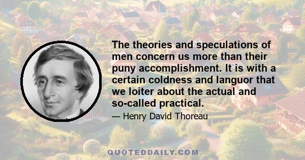 The theories and speculations of men concern us more than their puny accomplishment. It is with a certain coldness and languor that we loiter about the actual and so-called practical.