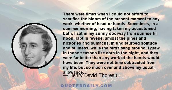There were times when I could not afford to sacrifice the bloom of the present moment to any work, whether of the head or hand. I love a broad margin to my life.