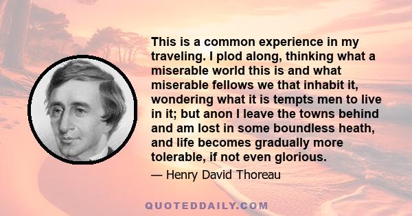This is a common experience in my traveling. I plod along, thinking what a miserable world this is and what miserable fellows we that inhabit it, wondering what it is tempts men to live in it; but anon I leave the towns