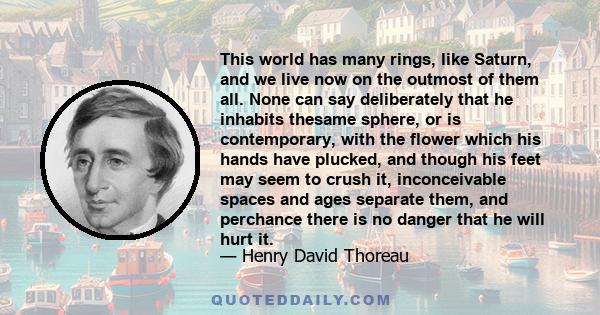 This world has many rings, like Saturn, and we live now on the outmost of them all. None can say deliberately that he inhabits thesame sphere, or is contemporary, with the flower which his hands have plucked, and though