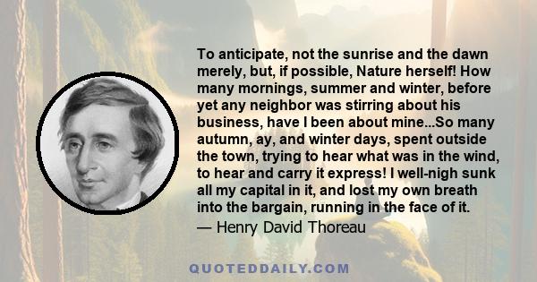 To anticipate, not the sunrise and the dawn merely, but, if possible, Nature herself! How many mornings, summer and winter, before yet any neighbor was stirring about his business, have I been about mine...So many