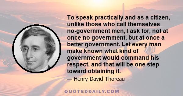 To speak practically and as a citizen, unlike those who call themselves no-government men, I ask for, not at once no government, but at once a better government. Let every man make known what kind of government would