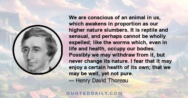 We are conscious of an animal in us, which awakens in proportion as our higher nature slumbers. It is reptile and sensual, and perhaps cannot be wholly expelled; like the worms which, even in life and health, occupy our