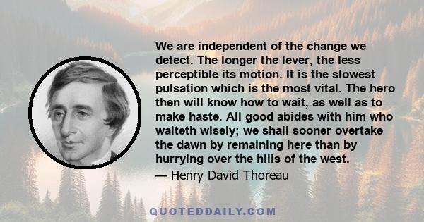 We are independent of the change we detect. The longer the lever, the less perceptible its motion. It is the slowest pulsation which is the most vital. The hero then will know how to wait, as well as to make haste. All