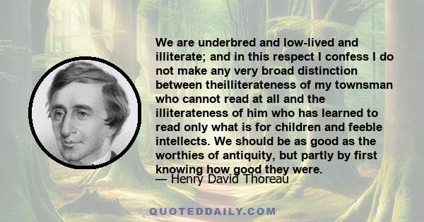 We are underbred and low-lived and illiterate; and in this respect I confess I do not make any very broad distinction between theilliterateness of my townsman who cannot read at all and the illiterateness of him who has