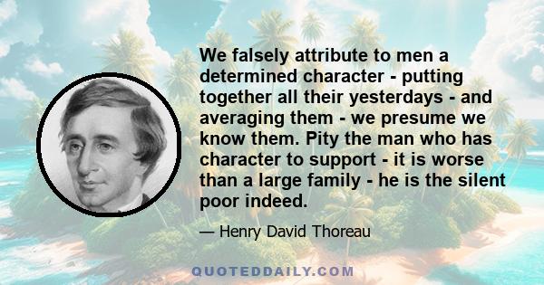 We falsely attribute to men a determined character - putting together all their yesterdays - and averaging them - we presume we know them. Pity the man who has character to support - it is worse than a large family - he