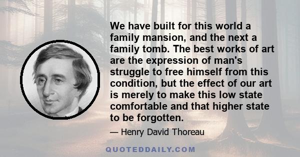 We have built for this world a family mansion, and the next a family tomb. The best works of art are the expression of man's struggle to free himself from this condition, but the effect of our art is merely to make this