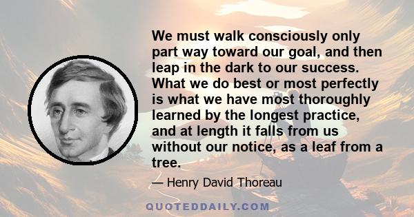 We must walk consciously only part way toward our goal, and then leap in the dark to our success. What we do best or most perfectly is what we have most thoroughly learned by the longest practice, and at length it falls