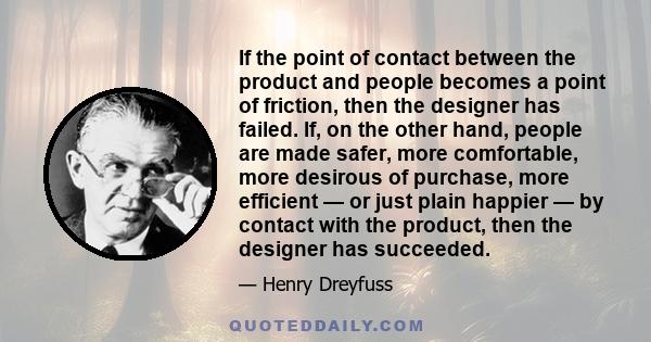 If the point of contact between the product and people becomes a point of friction, then the designer has failed. If, on the other hand, people are made safer, more comfortable, more desirous of purchase, more efficient
