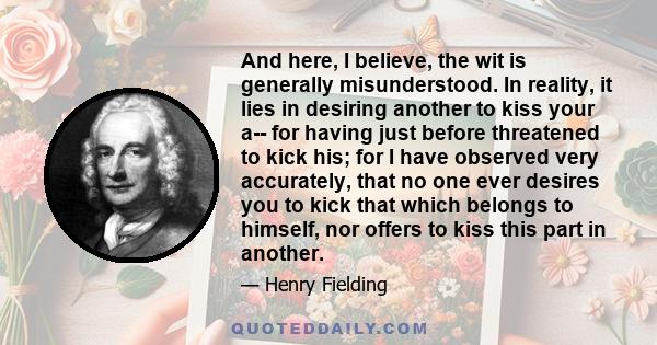 And here, I believe, the wit is generally misunderstood. In reality, it lies in desiring another to kiss your a-- for having just before threatened to kick his; for I have observed very accurately, that no one ever