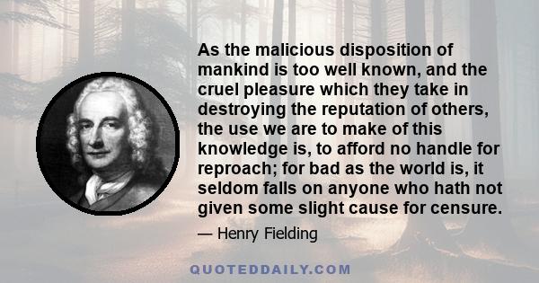 As the malicious disposition of mankind is too well known, and the cruel pleasure which they take in destroying the reputation of others, the use we are to make of this knowledge is, to afford no handle for reproach;
