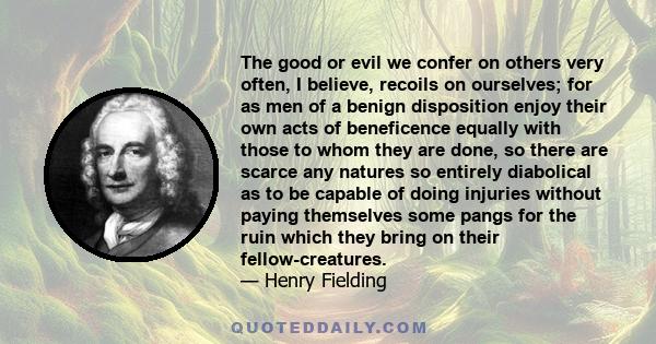 The good or evil we confer on others very often, I believe, recoils on ourselves; for as men of a benign disposition enjoy their own acts of beneficence equally with those to whom they are done, so there are scarce any
