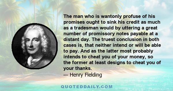 The man who is wantonly profuse of his promises ought to sink his credit as much as a tradesman would by uttering a great number of promissory notes payable at a distant day. The truest conclusion in both cases is, that
