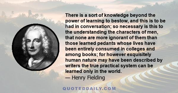 There is a sort of knowledge beyond the power of learning to bestow, and this is to be had in conversation; so necessary is this to the understanding the characters of men, that none are more ignorant of them than those