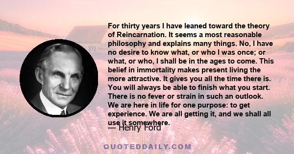 For thirty years I have leaned toward the theory of Reincarnation. It seems a most reasonable philosophy and explains many things. No, I have no desire to know what, or who I was once; or what, or who, I shall be in the
