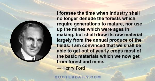 I foresee the time when industry shall no longer denude the forests which require generations to mature, nor use up the mines which were ages in making, but shall draw its raw material largely from the annual produce of
