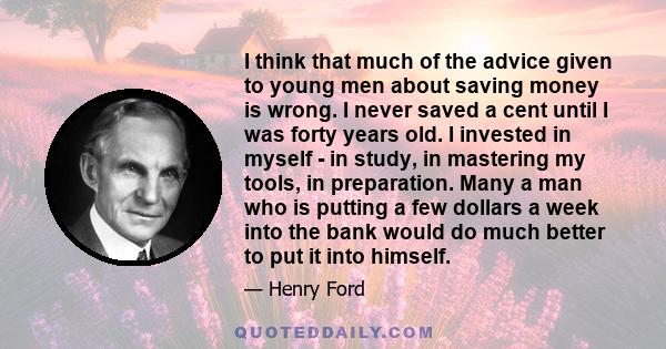 I think that much of the advice given to young men about saving money is wrong. I never saved a cent until I was forty years old. I invested in myself - in study, in mastering my tools, in preparation. Many a man who is