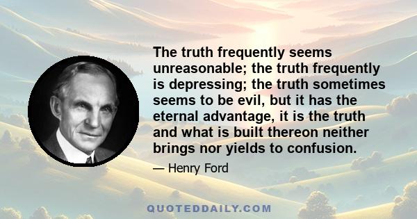 The truth frequently seems unreasonable; the truth frequently is depressing; the truth sometimes seems to be evil, but it has the eternal advantage, it is the truth and what is built thereon neither brings nor yields to