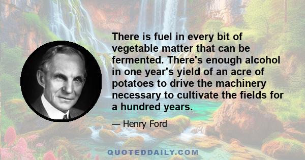 There is fuel in every bit of vegetable matter that can be fermented. There's enough alcohol in one year's yield of an acre of potatoes to drive the machinery necessary to cultivate the fields for a hundred years.