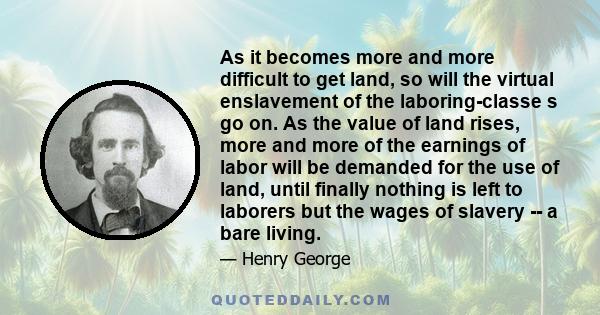 As it becomes more and more difficult to get land, so will the virtual enslavement of the laboring-classe s go on. As the value of land rises, more and more of the earnings of labor will be demanded for the use of land,