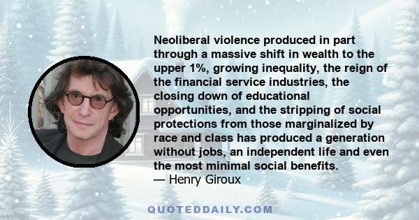 Neoliberal violence produced in part through a massive shift in wealth to the upper 1%, growing inequality, the reign of the financial service industries, the closing down of educational opportunities, and the stripping