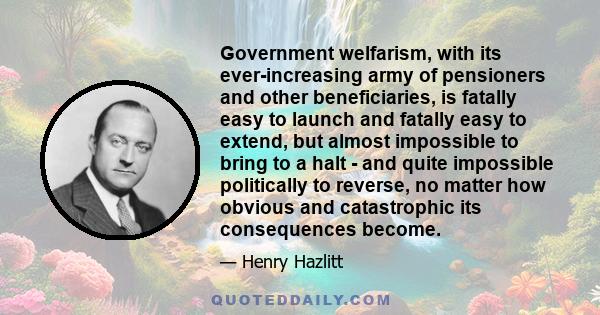 Government welfarism, with its ever-increasing army of pensioners and other beneficiaries, is fatally easy to launch and fatally easy to extend, but almost impossible to bring to a halt - and quite impossible