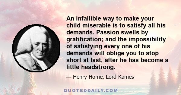 An infallible way to make your child miserable is to satisfy all his demands. Passion swells by gratification; and the impossibility of satisfying every one of his demands will oblige you to stop short at last, after he