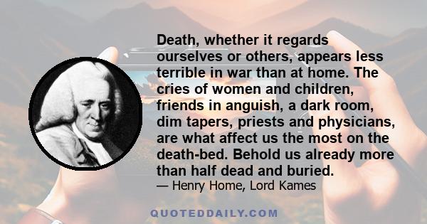 Death, whether it regards ourselves or others, appears less terrible in war than at home. The cries of women and children, friends in anguish, a dark room, dim tapers, priests and physicians, are what affect us the most