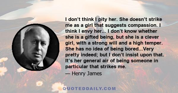 I don’t think I pity her. She doesn’t strike me as a girl that suggests compassion. I think I envy her... I don’t know whether she is a gifted being, but she is a clever girl, with a strong will and a high temper. She