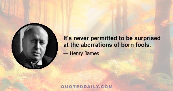 It's never permitted to be surprised at the aberrations of born fools.