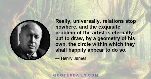 Really, universally, relations stop nowhere, and the exquisite problem of the artist is eternally but to draw, by a geometry of his own, the circle within which they shall happily appear to do so.