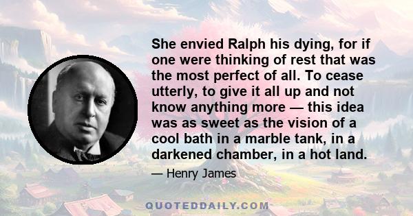 She envied Ralph his dying, for if one were thinking of rest that was the most perfect of all. To cease utterly, to give it all up and not know anything more — this idea was as sweet as the vision of a cool bath in a