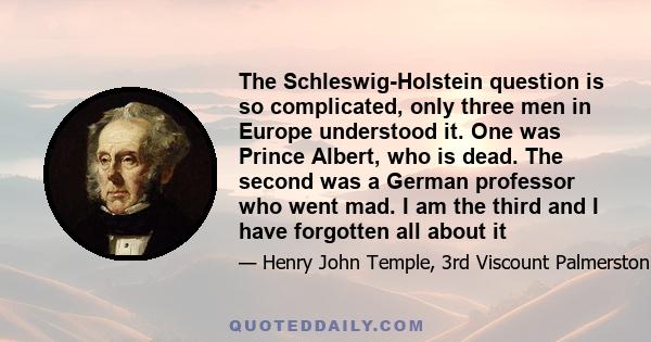 The Schleswig-Holstein question is so complicated, only three men in Europe understood it. One was Prince Albert, who is dead. The second was a German professor who went mad. I am the third and I have forgotten all