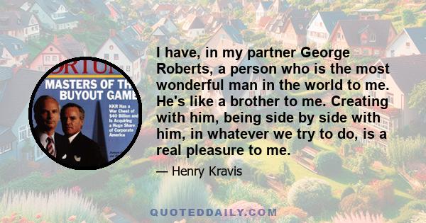 I have, in my partner George Roberts, a person who is the most wonderful man in the world to me. He's like a brother to me. Creating with him, being side by side with him, in whatever we try to do, is a real pleasure to