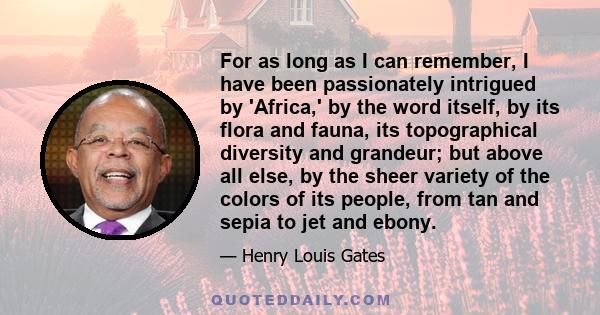 For as long as I can remember, I have been passionately intrigued by 'Africa,' by the word itself, by its flora and fauna, its topographical diversity and grandeur; but above all else, by the sheer variety of the colors