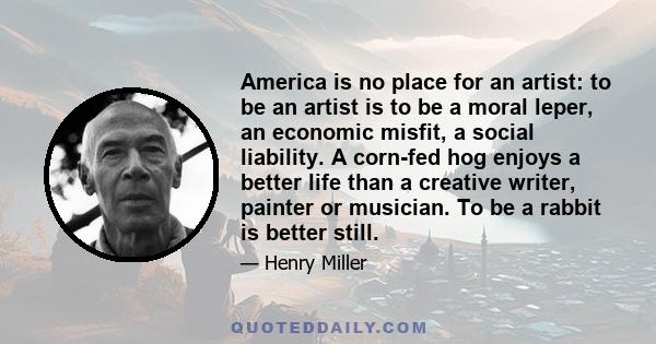 America is no place for an artist: to be an artist is to be a moral leper, an economic misfit, a social liability. A corn-fed hog enjoys a better life than a creative writer, painter or musician. To be a rabbit is
