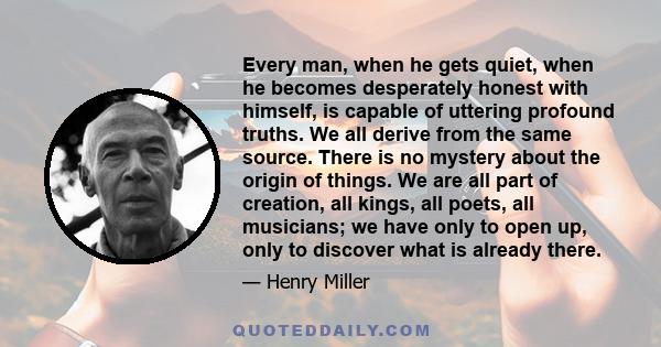 Every man, when he gets quiet, when he becomes desperately honest with himself, is capable of uttering profound truths. We all derive from the same source. There is no mystery about the origin of things. We are all part