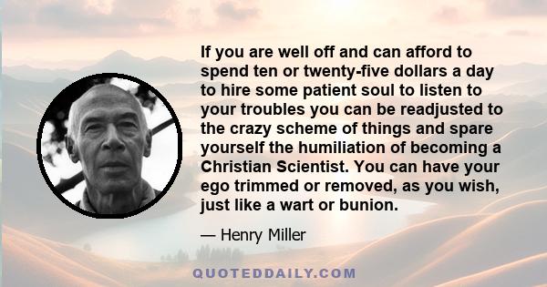 If you are well off and can afford to spend ten or twenty-five dollars a day to hire some patient soul to listen to your troubles you can be readjusted to the crazy scheme of things and spare yourself the humiliation of