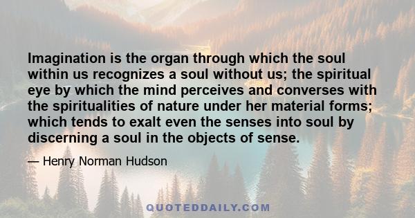 Imagination is the organ through which the soul within us recognizes a soul without us; the spiritual eye by which the mind perceives and converses with the spiritualities of nature under her material forms; which tends