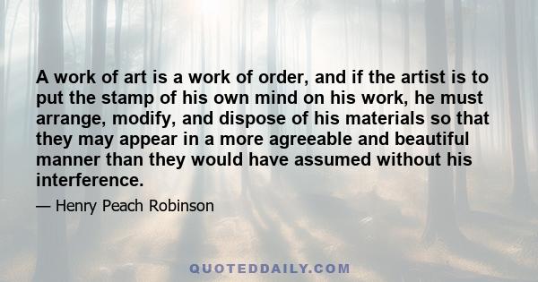 A work of art is a work of order, and if the artist is to put the stamp of his own mind on his work, he must arrange, modify, and dispose of his materials so that they may appear in a more agreeable and beautiful manner