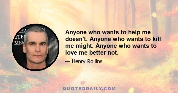 Anyone who wants to help me doesn't. Anyone who wants to kill me might. Anyone who wants to love me better not.