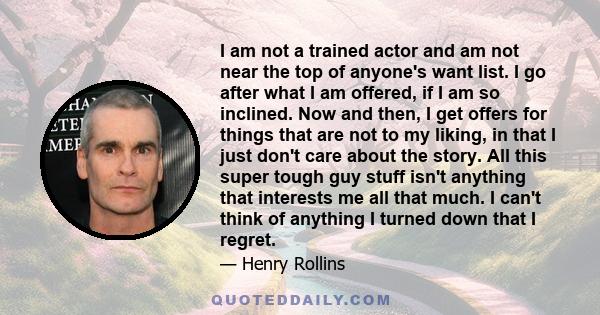 I am not a trained actor and am not near the top of anyone's want list. I go after what I am offered, if I am so inclined. Now and then, I get offers for things that are not to my liking, in that I just don't care about